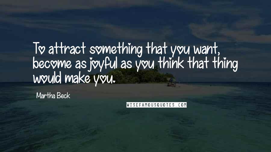 Martha Beck Quotes: To attract something that you want, become as joyful as you think that thing would make you.