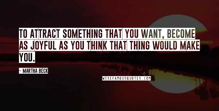 Martha Beck Quotes: To attract something that you want, become as joyful as you think that thing would make you.