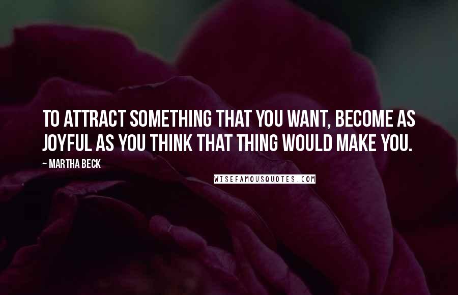 Martha Beck Quotes: To attract something that you want, become as joyful as you think that thing would make you.