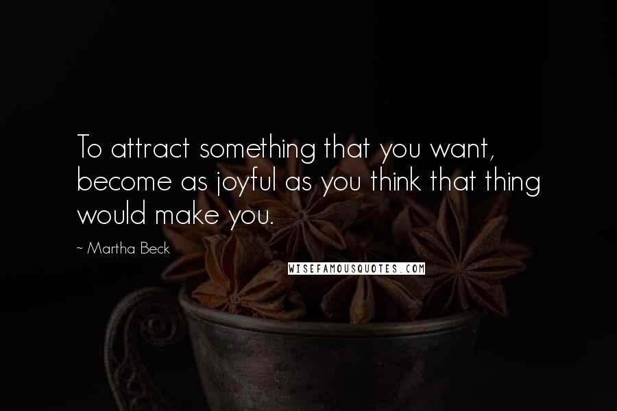 Martha Beck Quotes: To attract something that you want, become as joyful as you think that thing would make you.