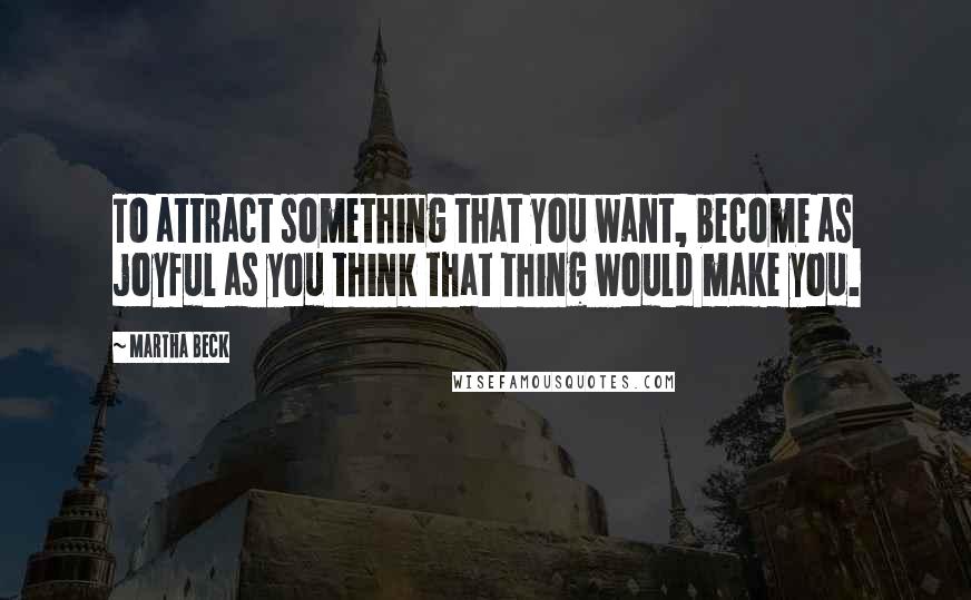 Martha Beck Quotes: To attract something that you want, become as joyful as you think that thing would make you.
