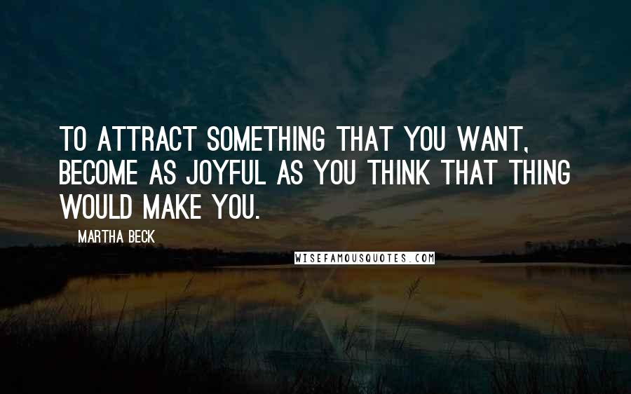 Martha Beck Quotes: To attract something that you want, become as joyful as you think that thing would make you.