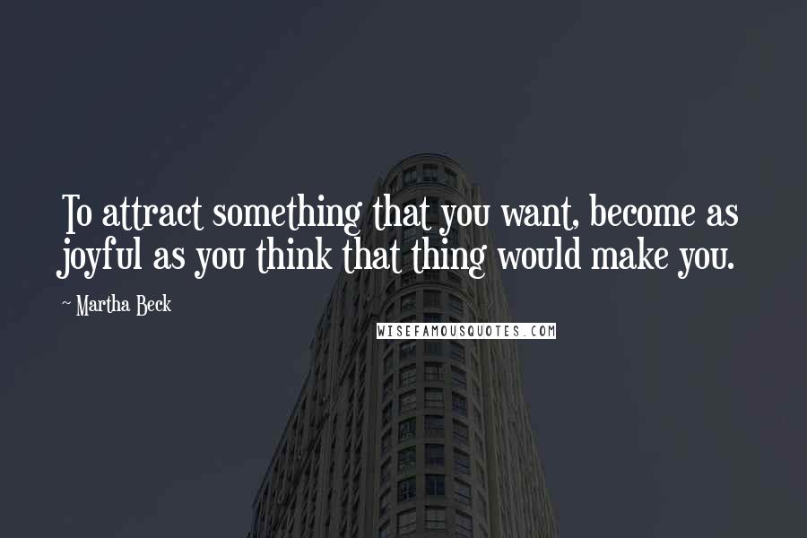 Martha Beck Quotes: To attract something that you want, become as joyful as you think that thing would make you.