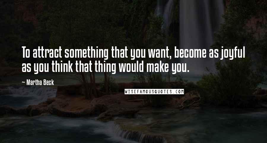 Martha Beck Quotes: To attract something that you want, become as joyful as you think that thing would make you.