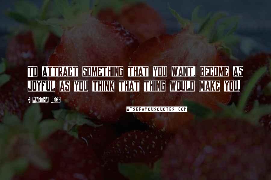 Martha Beck Quotes: To attract something that you want, become as joyful as you think that thing would make you.