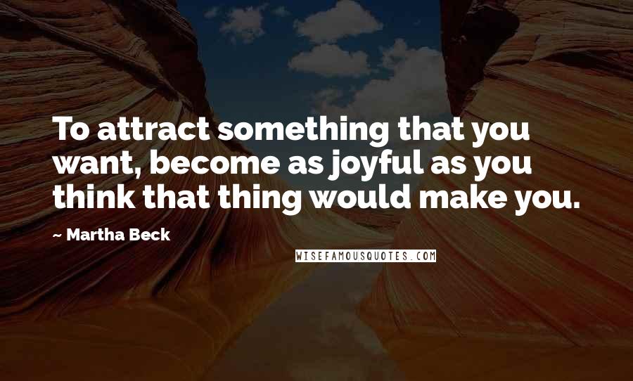 Martha Beck Quotes: To attract something that you want, become as joyful as you think that thing would make you.