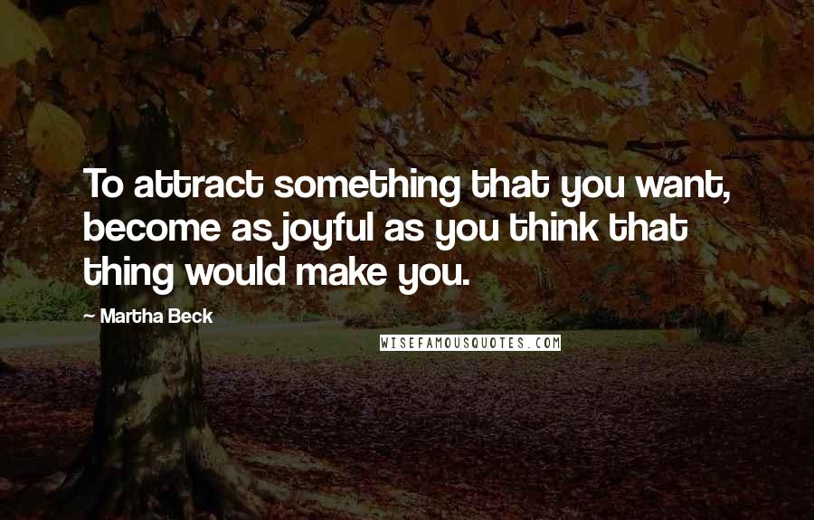 Martha Beck Quotes: To attract something that you want, become as joyful as you think that thing would make you.