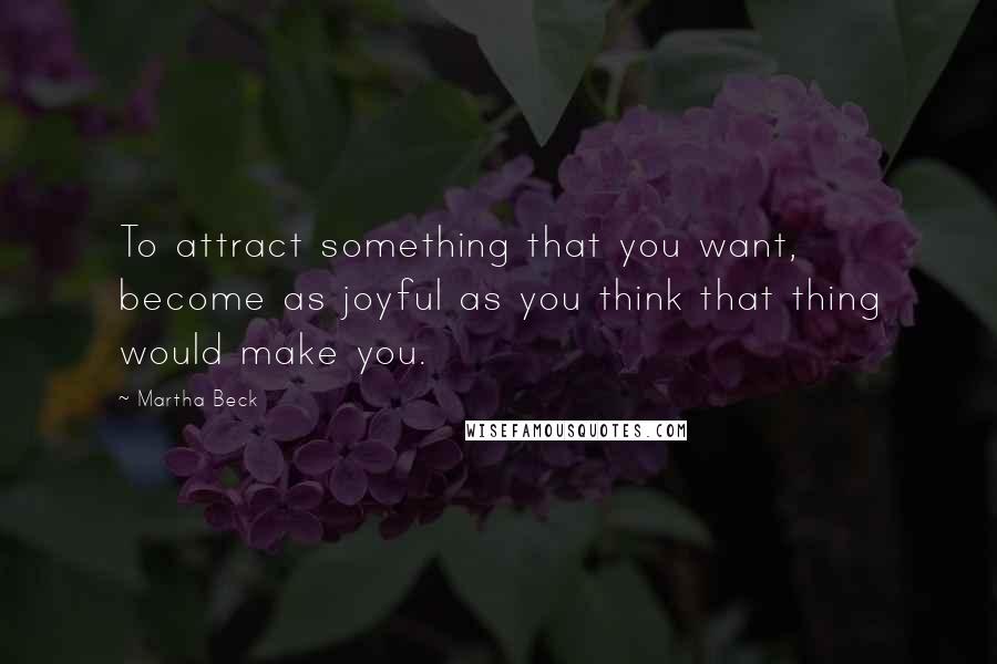 Martha Beck Quotes: To attract something that you want, become as joyful as you think that thing would make you.