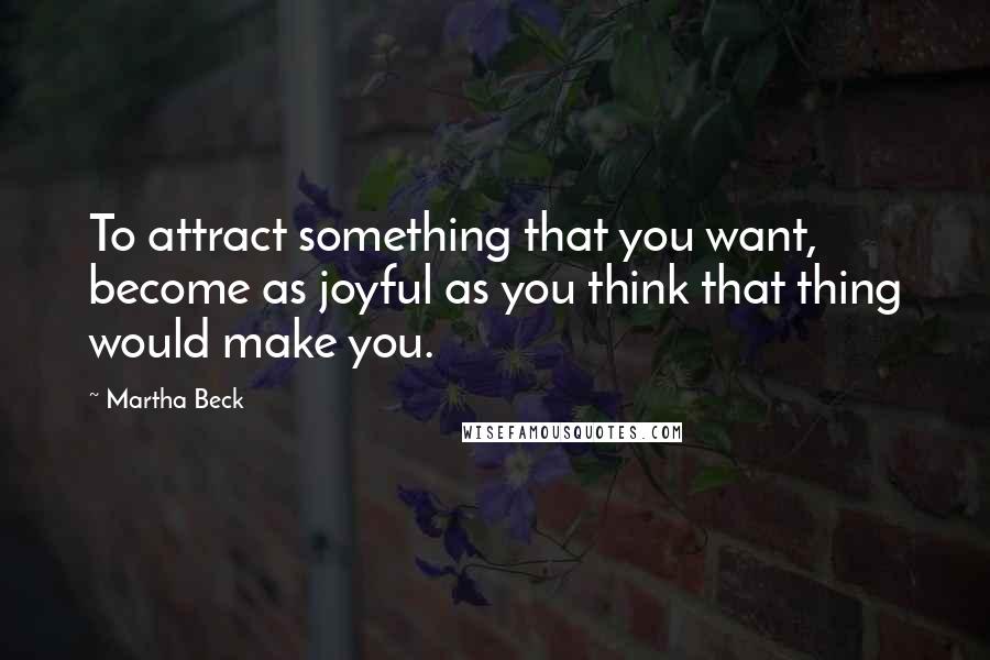 Martha Beck Quotes: To attract something that you want, become as joyful as you think that thing would make you.