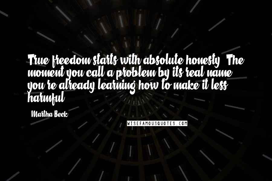 Martha Beck Quotes: True freedom starts with absolute honesty. The moment you call a problem by its real name, you're already learning how to make it less harmful.