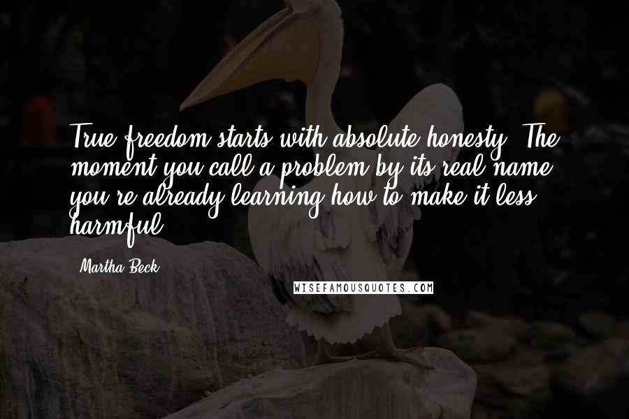 Martha Beck Quotes: True freedom starts with absolute honesty. The moment you call a problem by its real name, you're already learning how to make it less harmful.