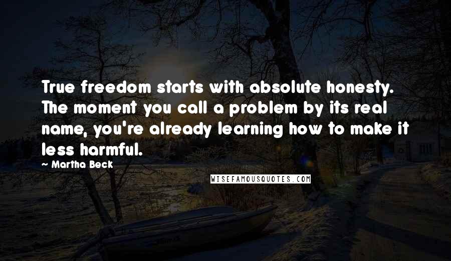 Martha Beck Quotes: True freedom starts with absolute honesty. The moment you call a problem by its real name, you're already learning how to make it less harmful.