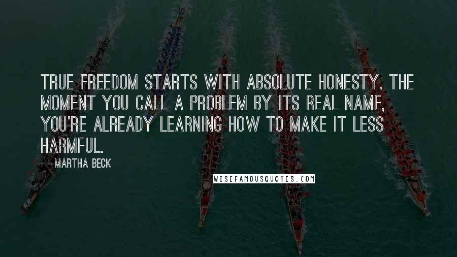 Martha Beck Quotes: True freedom starts with absolute honesty. The moment you call a problem by its real name, you're already learning how to make it less harmful.