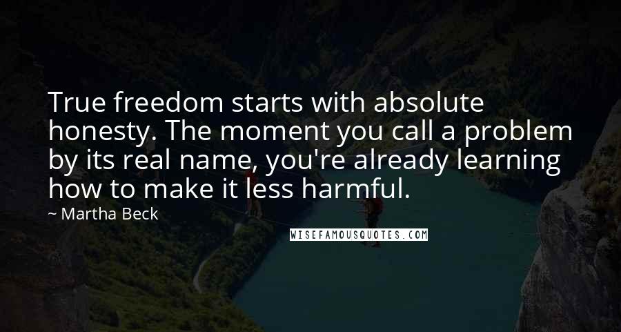 Martha Beck Quotes: True freedom starts with absolute honesty. The moment you call a problem by its real name, you're already learning how to make it less harmful.