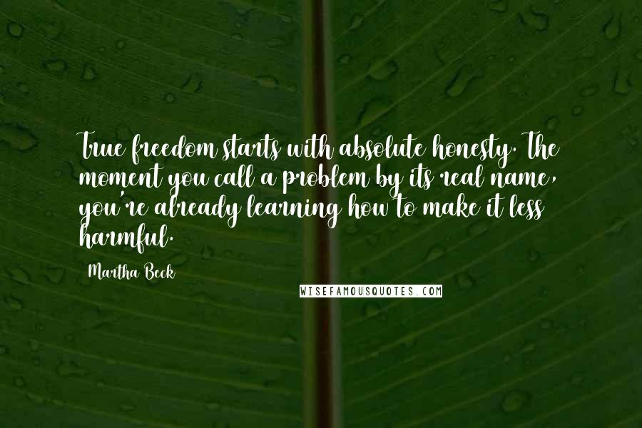 Martha Beck Quotes: True freedom starts with absolute honesty. The moment you call a problem by its real name, you're already learning how to make it less harmful.