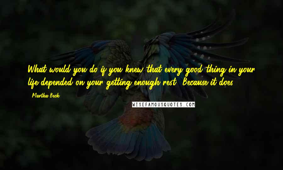 Martha Beck Quotes: What would you do if you knew that every good thing in your life depended on your getting enough rest? Because it does.