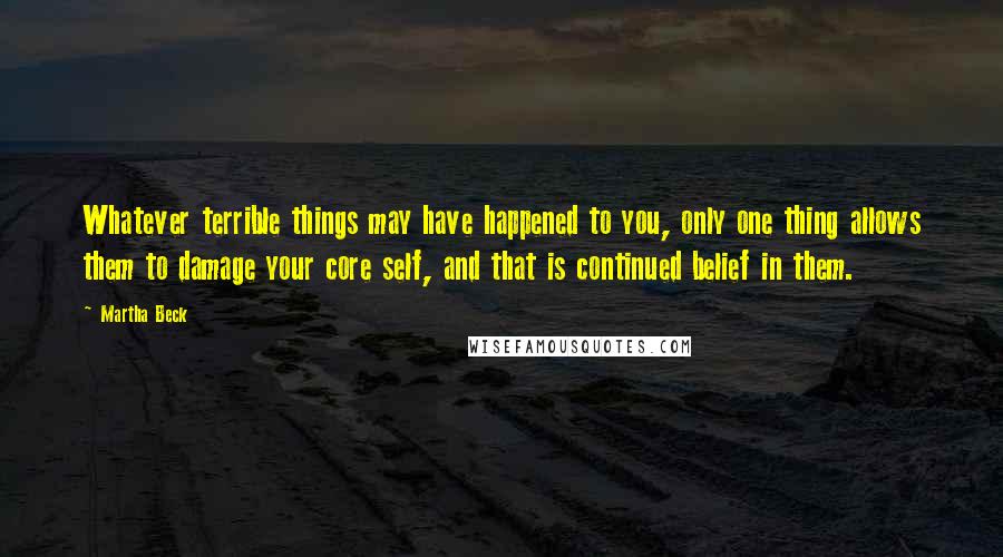 Martha Beck Quotes: Whatever terrible things may have happened to you, only one thing allows them to damage your core self, and that is continued belief in them.