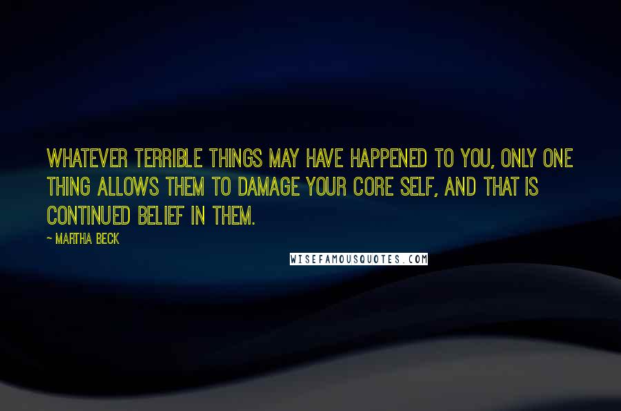 Martha Beck Quotes: Whatever terrible things may have happened to you, only one thing allows them to damage your core self, and that is continued belief in them.