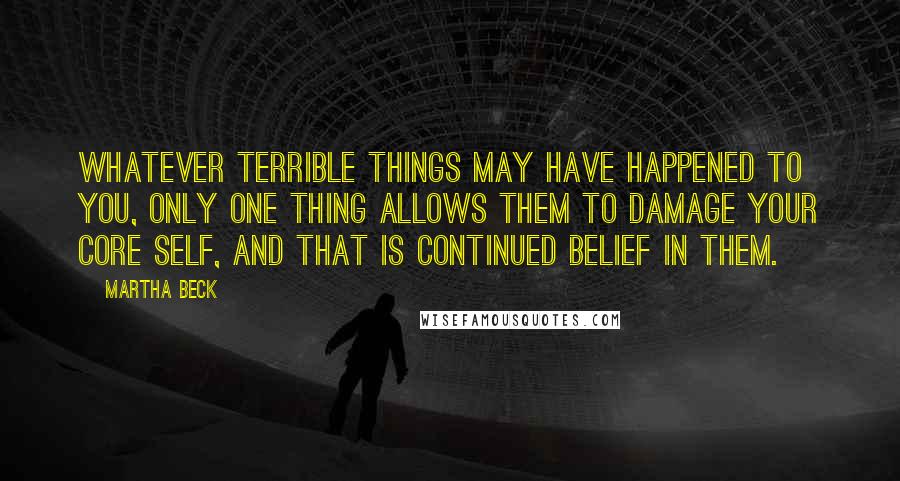 Martha Beck Quotes: Whatever terrible things may have happened to you, only one thing allows them to damage your core self, and that is continued belief in them.