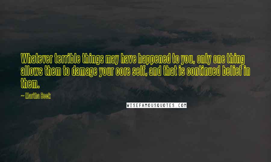 Martha Beck Quotes: Whatever terrible things may have happened to you, only one thing allows them to damage your core self, and that is continued belief in them.