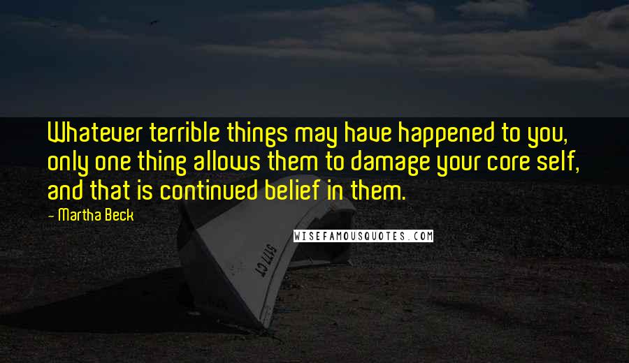 Martha Beck Quotes: Whatever terrible things may have happened to you, only one thing allows them to damage your core self, and that is continued belief in them.