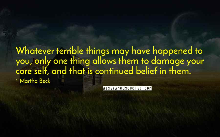 Martha Beck Quotes: Whatever terrible things may have happened to you, only one thing allows them to damage your core self, and that is continued belief in them.