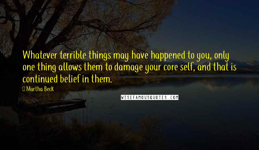 Martha Beck Quotes: Whatever terrible things may have happened to you, only one thing allows them to damage your core self, and that is continued belief in them.