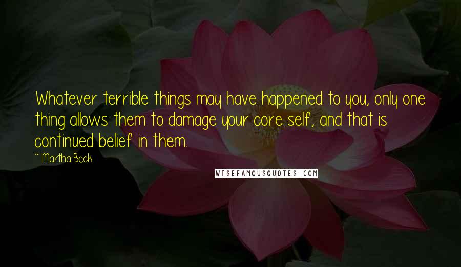 Martha Beck Quotes: Whatever terrible things may have happened to you, only one thing allows them to damage your core self, and that is continued belief in them.