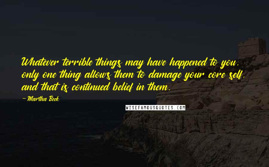 Martha Beck Quotes: Whatever terrible things may have happened to you, only one thing allows them to damage your core self, and that is continued belief in them.