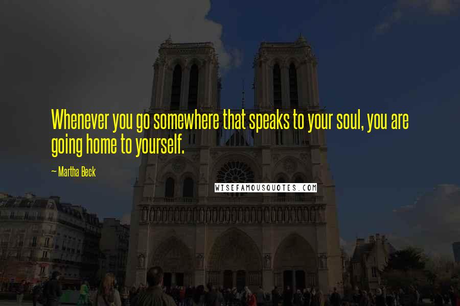 Martha Beck Quotes: Whenever you go somewhere that speaks to your soul, you are going home to yourself.