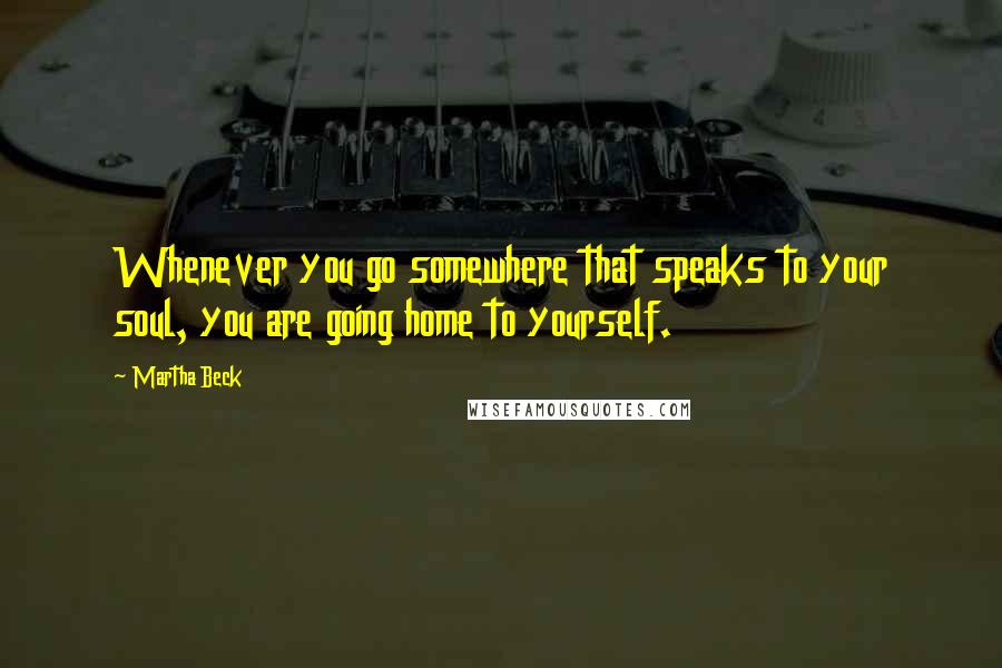 Martha Beck Quotes: Whenever you go somewhere that speaks to your soul, you are going home to yourself.