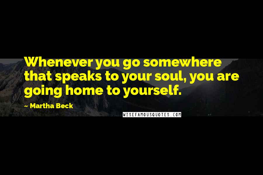 Martha Beck Quotes: Whenever you go somewhere that speaks to your soul, you are going home to yourself.