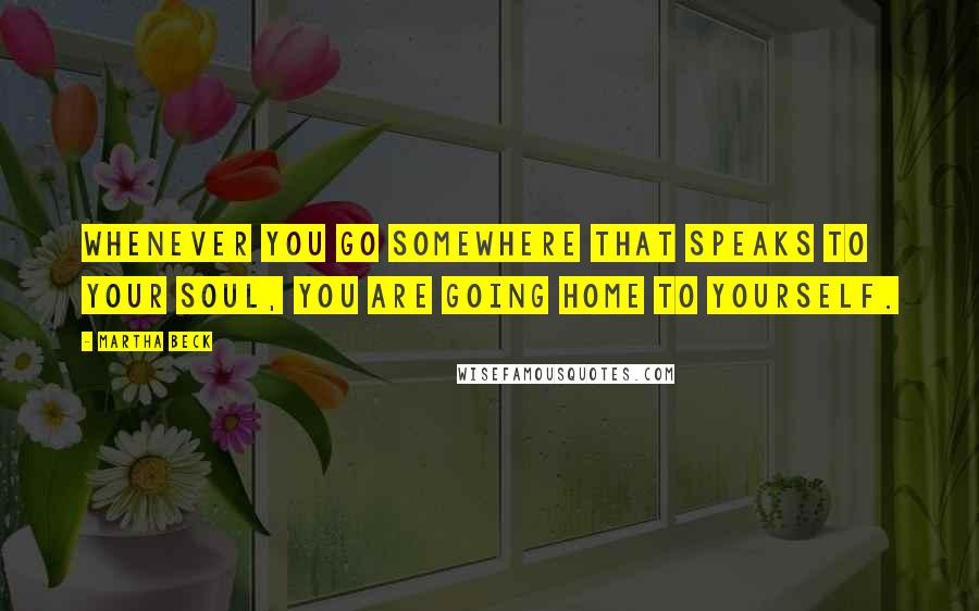 Martha Beck Quotes: Whenever you go somewhere that speaks to your soul, you are going home to yourself.