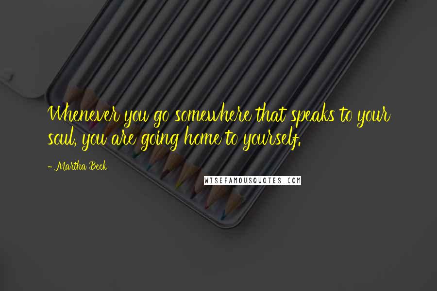 Martha Beck Quotes: Whenever you go somewhere that speaks to your soul, you are going home to yourself.