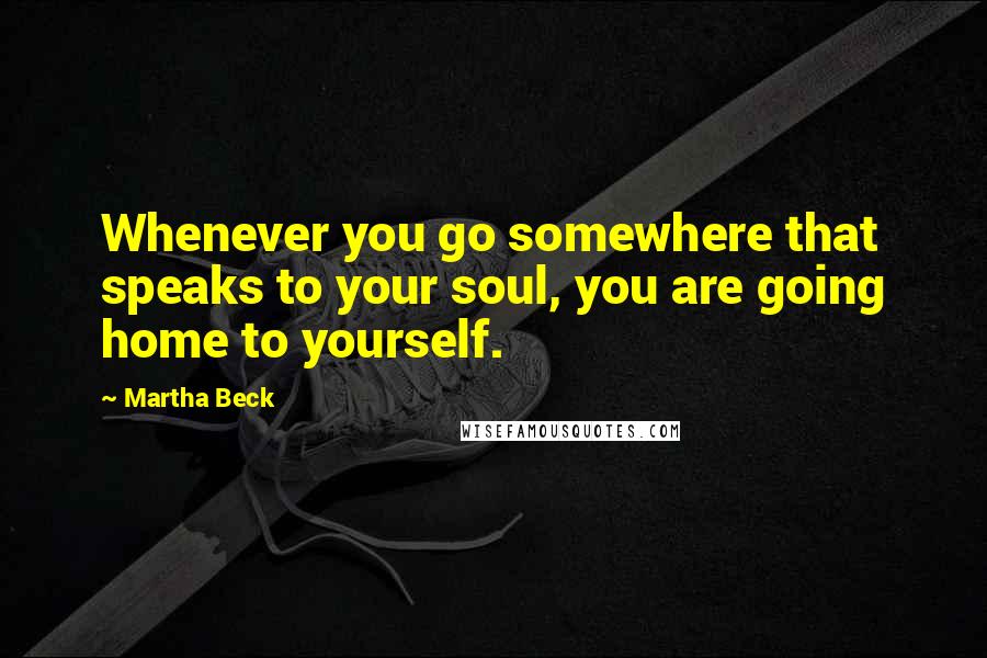 Martha Beck Quotes: Whenever you go somewhere that speaks to your soul, you are going home to yourself.