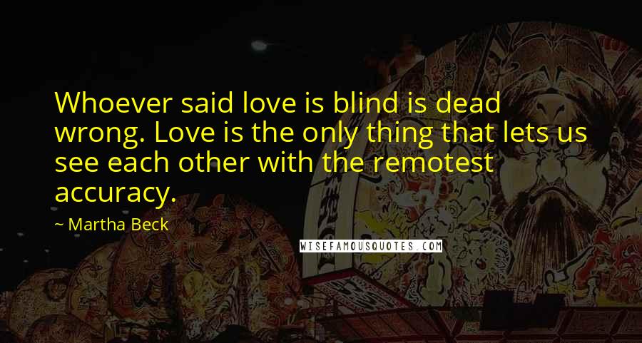 Martha Beck Quotes: Whoever said love is blind is dead wrong. Love is the only thing that lets us see each other with the remotest accuracy.