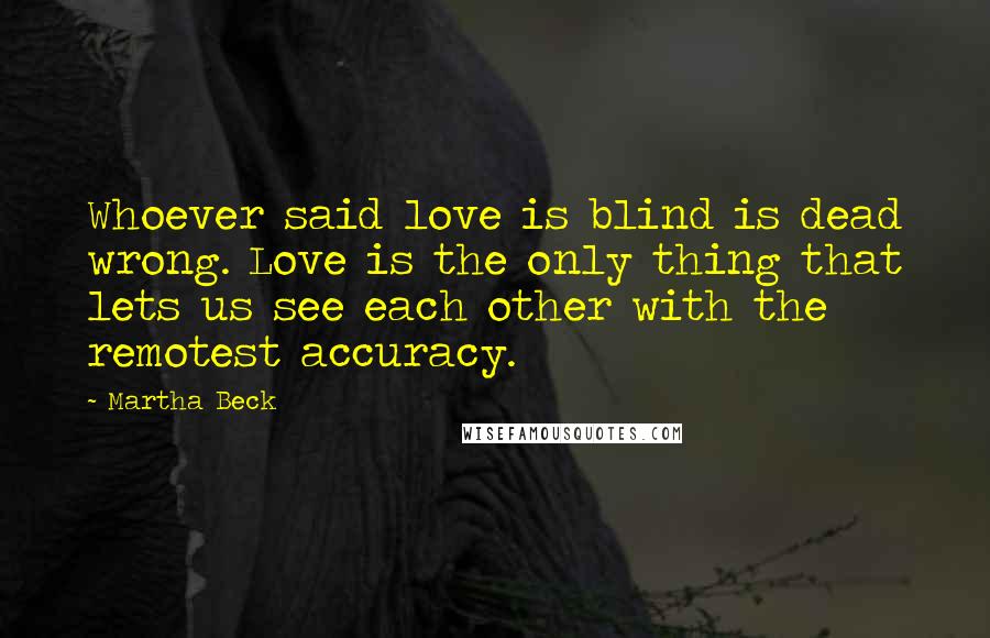 Martha Beck Quotes: Whoever said love is blind is dead wrong. Love is the only thing that lets us see each other with the remotest accuracy.