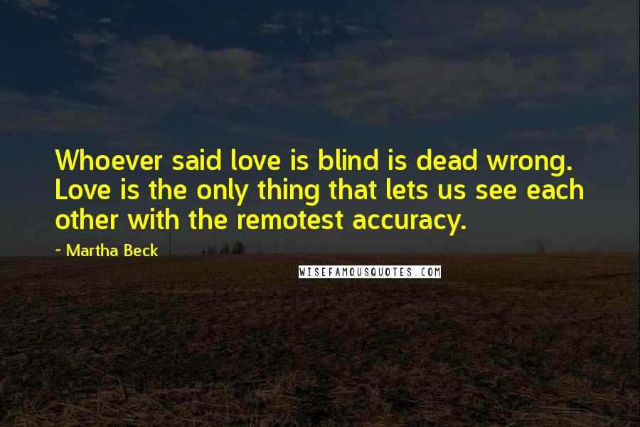 Martha Beck Quotes: Whoever said love is blind is dead wrong. Love is the only thing that lets us see each other with the remotest accuracy.