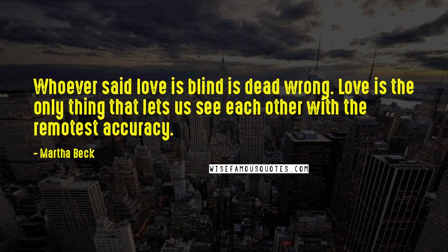 Martha Beck Quotes: Whoever said love is blind is dead wrong. Love is the only thing that lets us see each other with the remotest accuracy.