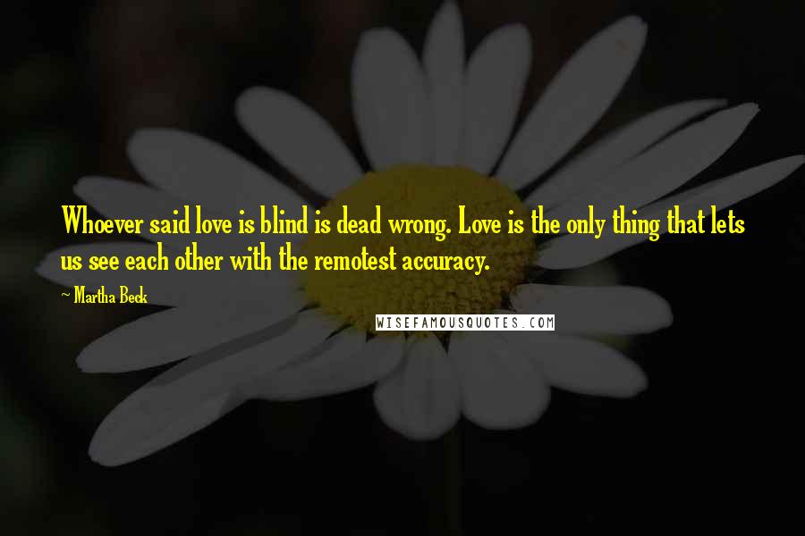 Martha Beck Quotes: Whoever said love is blind is dead wrong. Love is the only thing that lets us see each other with the remotest accuracy.