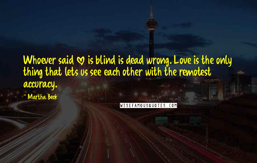 Martha Beck Quotes: Whoever said love is blind is dead wrong. Love is the only thing that lets us see each other with the remotest accuracy.