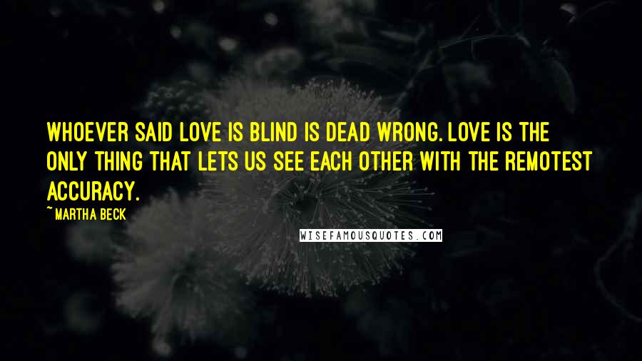 Martha Beck Quotes: Whoever said love is blind is dead wrong. Love is the only thing that lets us see each other with the remotest accuracy.