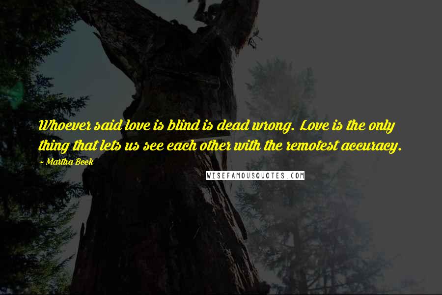 Martha Beck Quotes: Whoever said love is blind is dead wrong. Love is the only thing that lets us see each other with the remotest accuracy.
