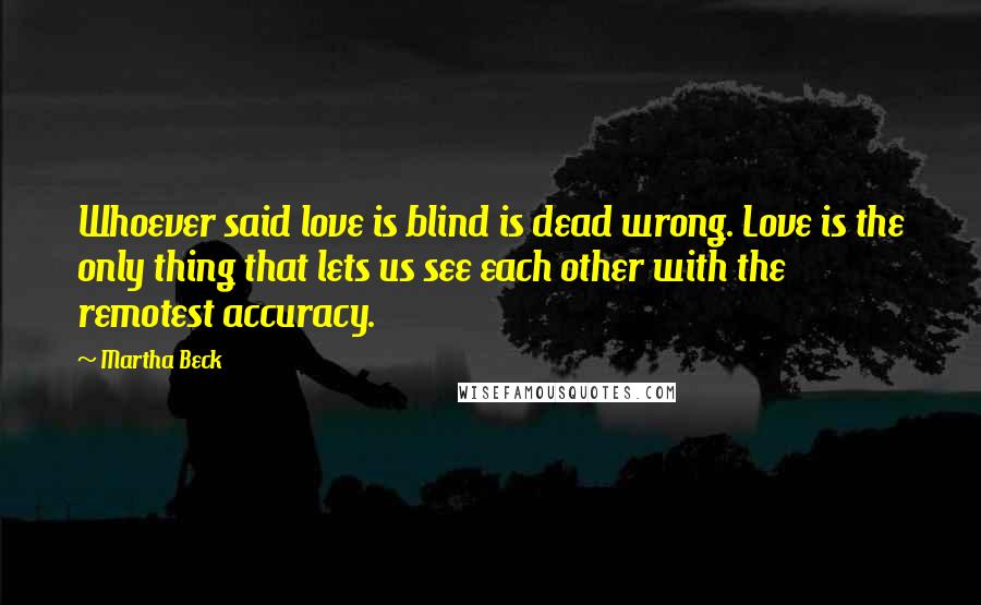 Martha Beck Quotes: Whoever said love is blind is dead wrong. Love is the only thing that lets us see each other with the remotest accuracy.
