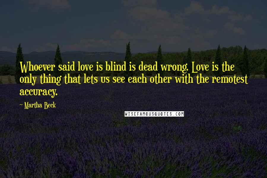 Martha Beck Quotes: Whoever said love is blind is dead wrong. Love is the only thing that lets us see each other with the remotest accuracy.