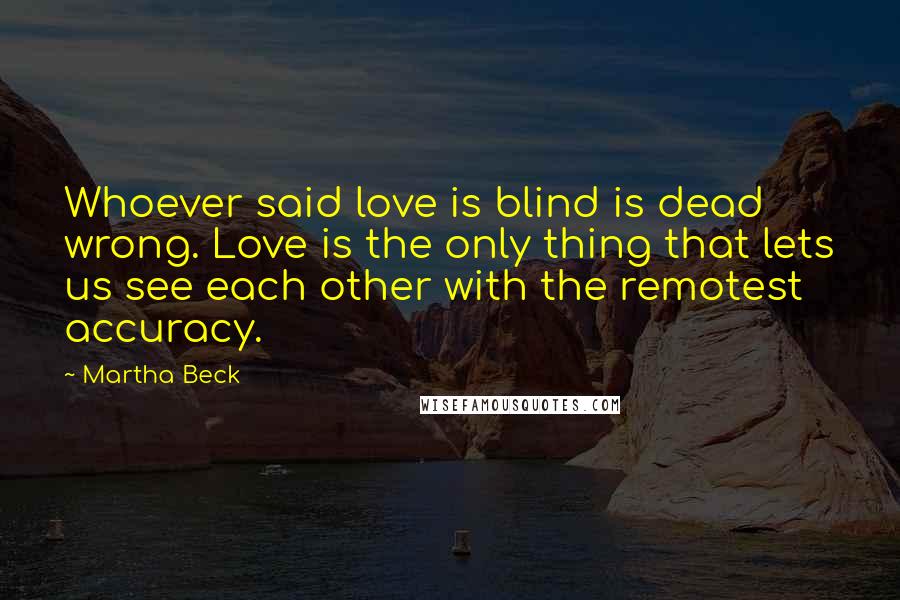 Martha Beck Quotes: Whoever said love is blind is dead wrong. Love is the only thing that lets us see each other with the remotest accuracy.