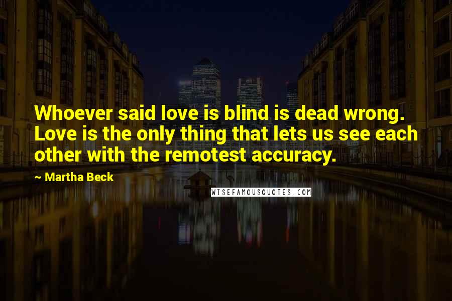 Martha Beck Quotes: Whoever said love is blind is dead wrong. Love is the only thing that lets us see each other with the remotest accuracy.