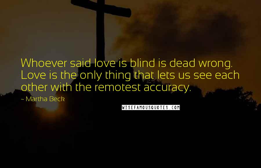Martha Beck Quotes: Whoever said love is blind is dead wrong. Love is the only thing that lets us see each other with the remotest accuracy.