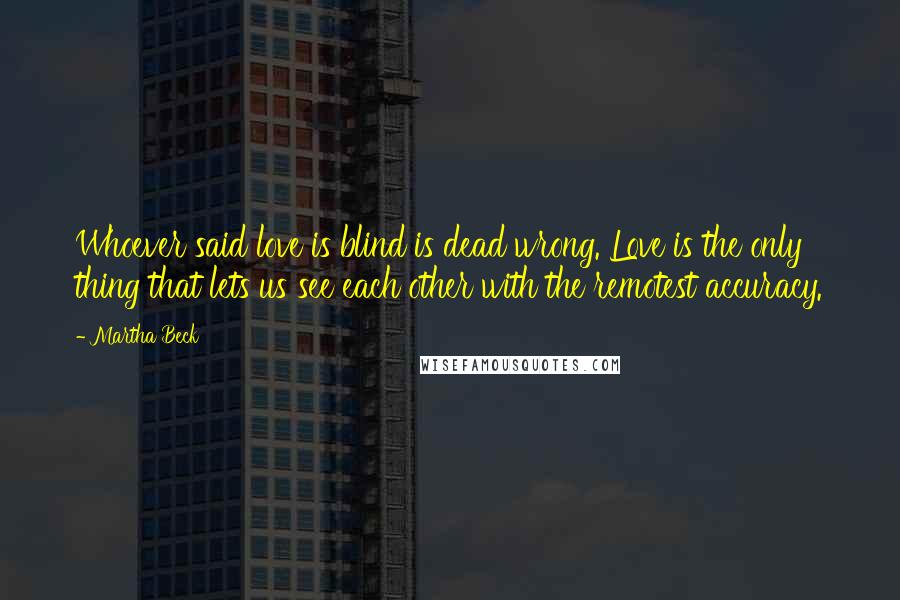 Martha Beck Quotes: Whoever said love is blind is dead wrong. Love is the only thing that lets us see each other with the remotest accuracy.