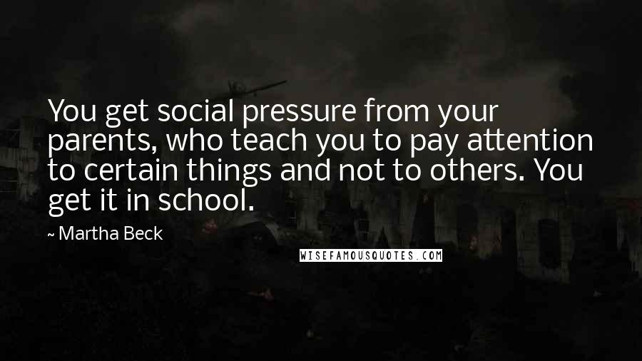 Martha Beck Quotes: You get social pressure from your parents, who teach you to pay attention to certain things and not to others. You get it in school.